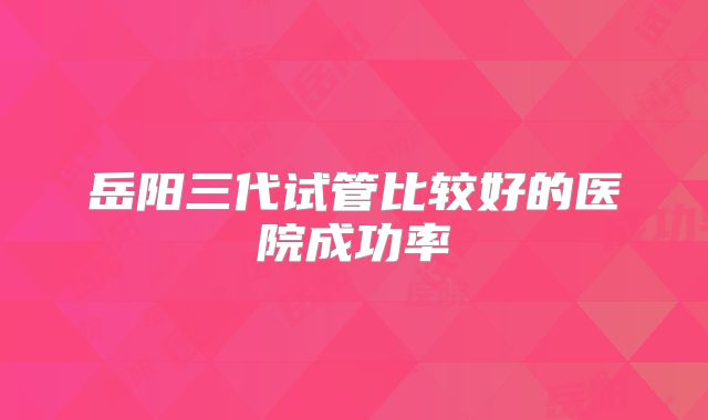 岳阳三代试管比较好的医院成功率