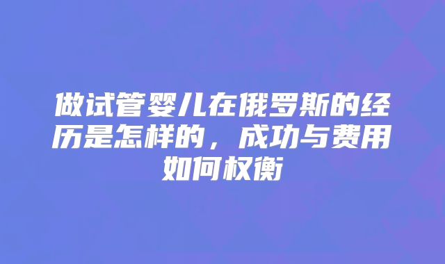 做试管婴儿在俄罗斯的经历是怎样的，成功与费用如何权衡