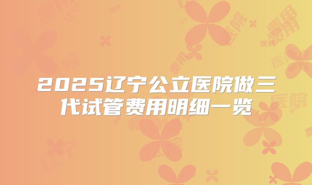 2025辽宁公立医院做三代试管费用明细一览