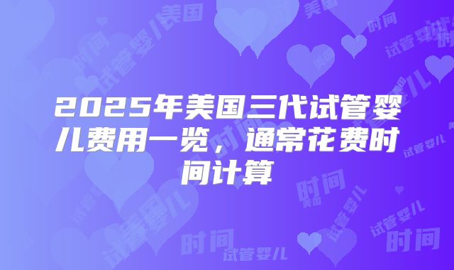 2025年美国三代试管婴儿费用一览，通常花费时间计算