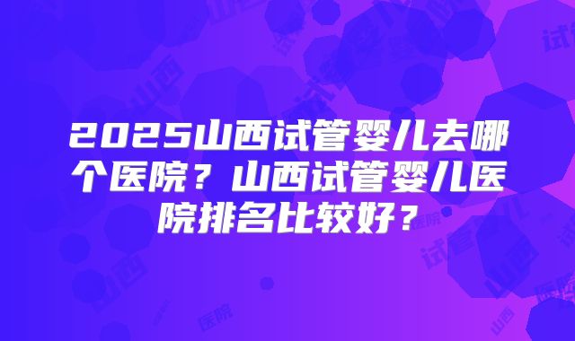 2025山西试管婴儿去哪个医院？山西试管婴儿医院排名比较好？