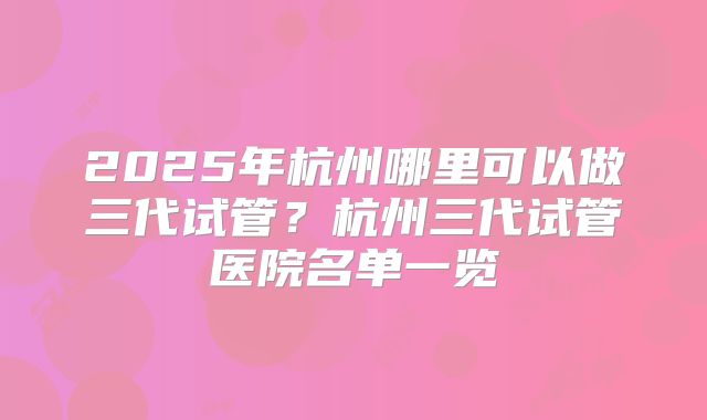 2025年杭州哪里可以做三代试管？杭州三代试管医院名单一览