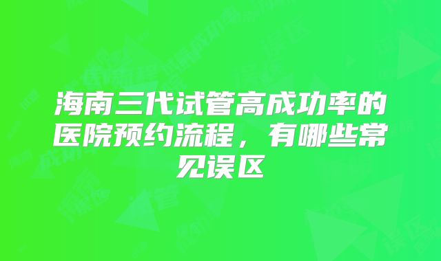 海南三代试管高成功率的医院预约流程，有哪些常见误区