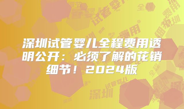 深圳试管婴儿全程费用透明公开：必须了解的花销细节！2024版