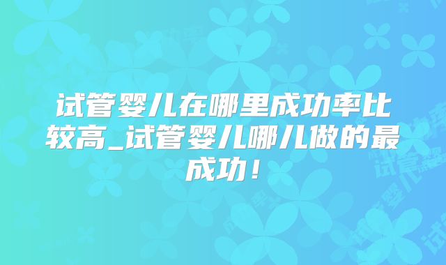 试管婴儿在哪里成功率比较高_试管婴儿哪儿做的最成功!
