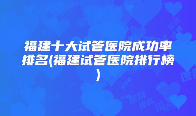 福建十大试管医院成功率排名(福建试管医院排行榜)