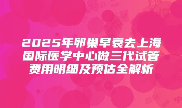 2025年卵巢早衰去上海国际医学中心做三代试管费用明细及预估全解析