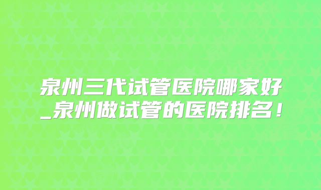 泉州三代试管医院哪家好_泉州做试管的医院排名！