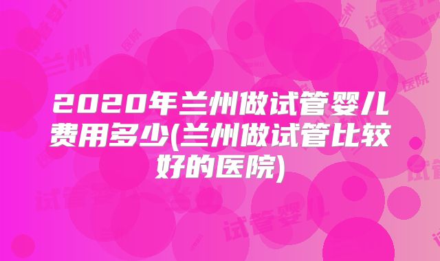 2020年兰州做试管婴儿费用多少(兰州做试管比较好的医院)