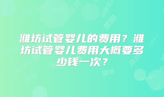 潍坊试管婴儿的费用？潍坊试管婴儿费用大概要多少钱一次？