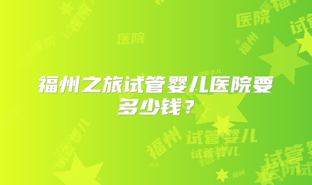 福州之旅试管婴儿医院要多少钱?