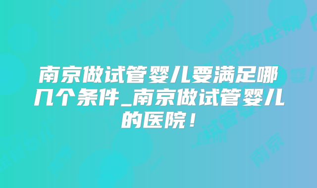 南京做试管婴儿要满足哪几个条件_南京做试管婴儿的医院！