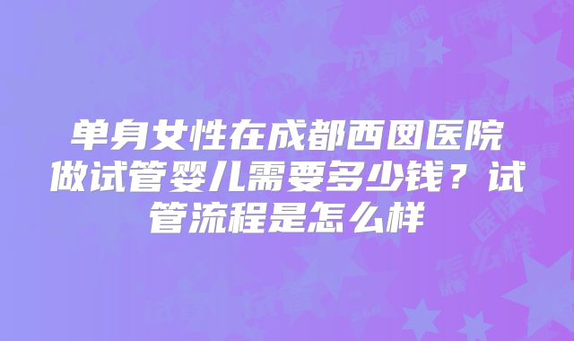 单身女性在成都西囡医院做试管婴儿需要多少钱？试管流程是怎么样