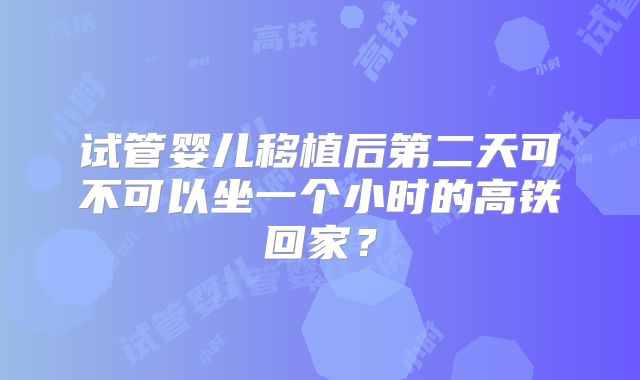 试管婴儿移植后第二天可不可以坐一个小时的高铁回家？