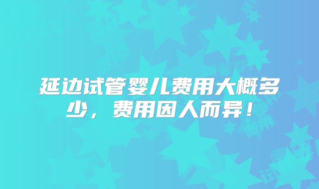 延边试管婴儿费用大概多少，费用因人而异！