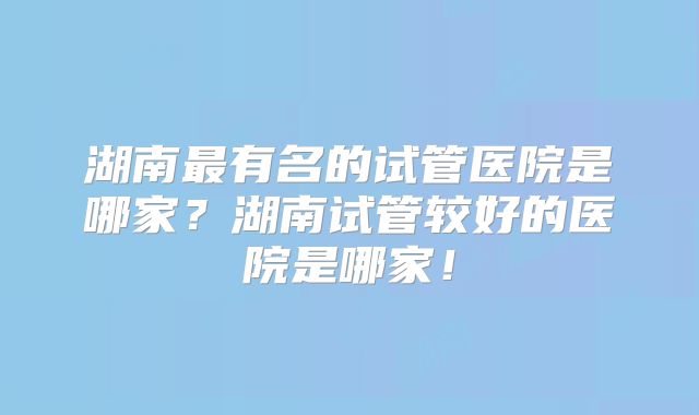 湖南最有名的试管医院是哪家？湖南试管较好的医院是哪家！
