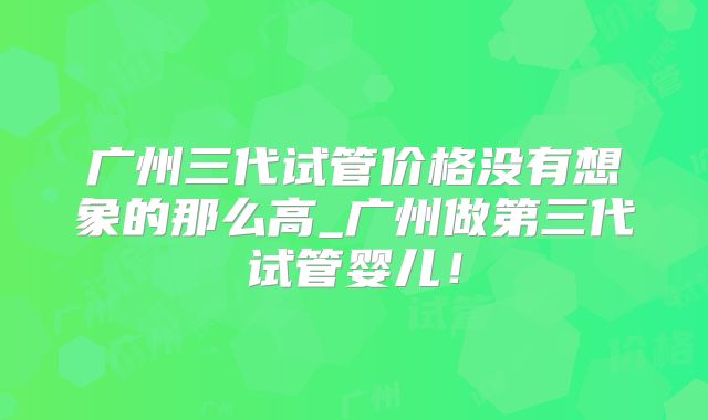 广州三代试管价格没有想象的那么高_广州做第三代试管婴儿！