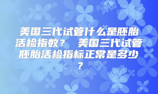 美国三代试管什么是胚胎活检指数？ 美国三代试管胚胎活检指标正常是多少？