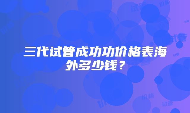 三代试管成功功价格表海外多少钱？