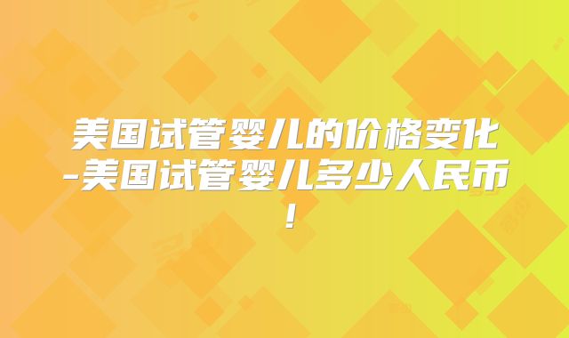 美国试管婴儿的价格变化-美国试管婴儿多少人民币！
