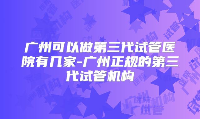 广州可以做第三代试管医院有几家-广州正规的第三代试管机构