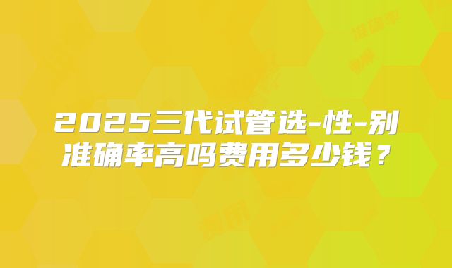 2025三代试管选-性-别准确率高吗费用多少钱？