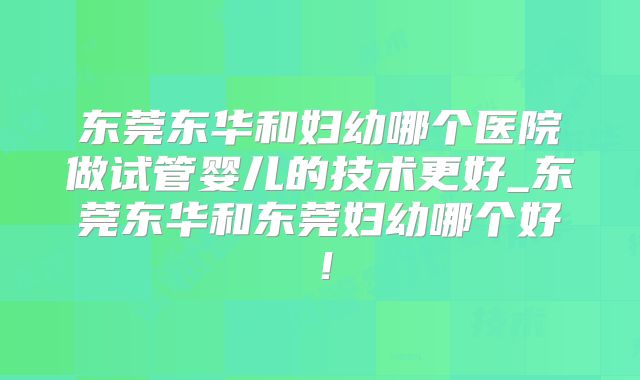 东莞东华和妇幼哪个医院做试管婴儿的技术更好_东莞东华和东莞妇幼哪个好！