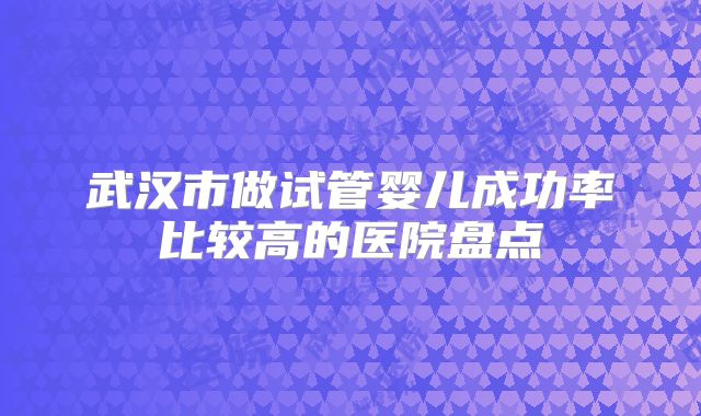 武汉市做试管婴儿成功率比较高的医院盘点