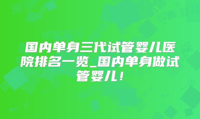 国内单身三代试管婴儿医院排名一览_国内单身做试管婴儿！