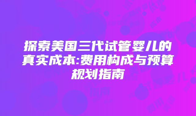探索美国三代试管婴儿的真实成本:费用构成与预算规划指南