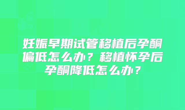妊娠早期试管移植后孕酮偏低怎么办？移植怀孕后孕酮降低怎么办？