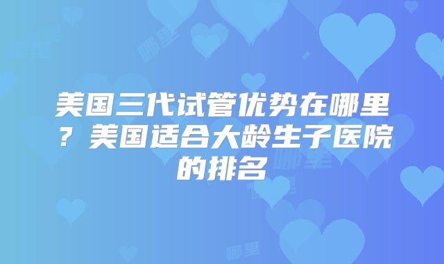 美国三代试管优势在哪里？美国适合大龄生子医院的排名