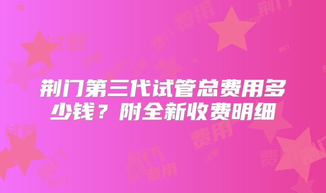 荆门第三代试管总费用多少钱？附全新收费明细