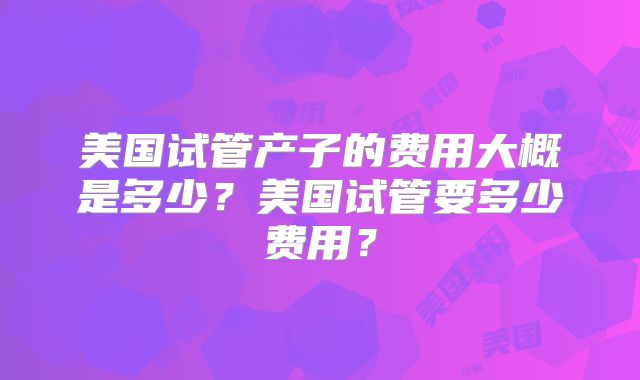 美国试管产子的费用大概是多少？美国试管要多少费用？