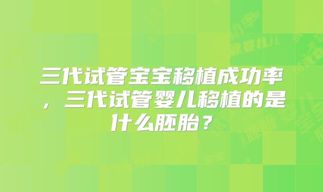 三代试管宝宝移植成功率，三代试管婴儿移植的是什么胚胎？