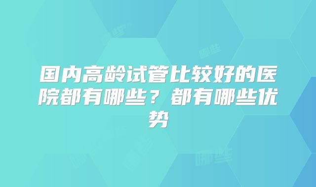 国内高龄试管比较好的医院都有哪些?都有哪些优势