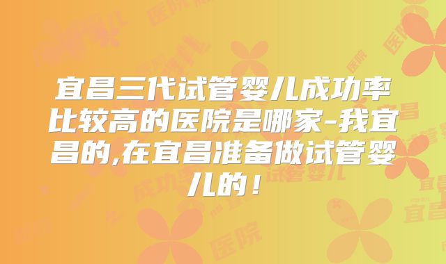宜昌三代试管婴儿成功率比较高的医院是哪家-我宜昌的,在宜昌准备做试管婴儿的！
