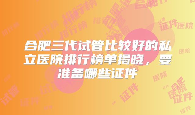 合肥三代试管比较好的私立医院排行榜单揭晓，要准备哪些证件