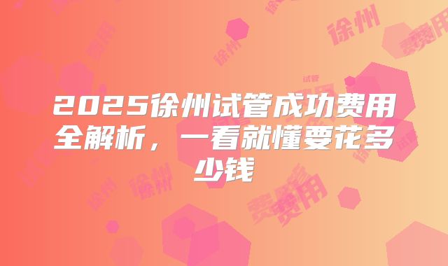 2025徐州试管成功费用全解析，一看就懂要花多少钱
