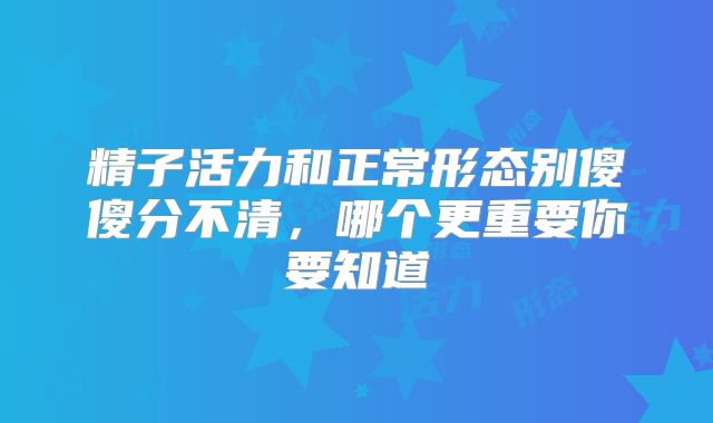 精子活力和正常形态别傻傻分不清，哪个更重要你要知道