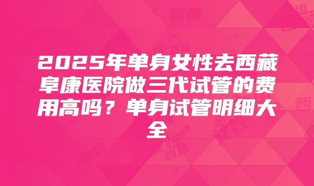2025年单身女性去西藏阜康医院做三代试管的费用高吗？单身试管明细大全