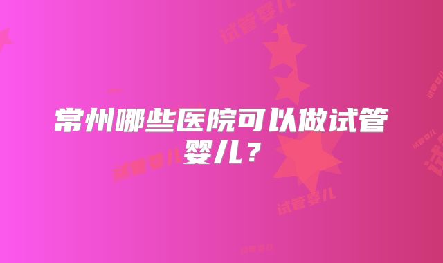 常州哪些医院可以做试管婴儿？