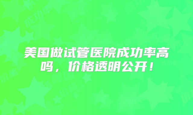 美国做试管医院成功率高吗,价格透明公开!