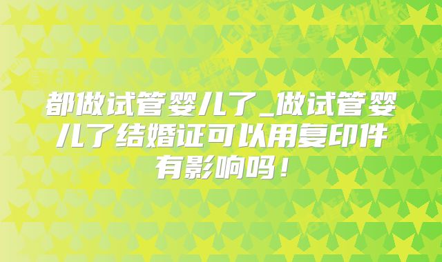 都做试管婴儿了_做试管婴儿了结婚证可以用复印件有影响吗！