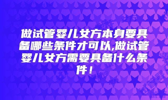 做试管婴儿女方本身要具备哪些条件才可以,做试管婴儿女方需要具备什么条件！