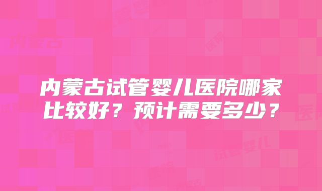 内蒙古试管婴儿医院哪家比较好?预计需要多少?