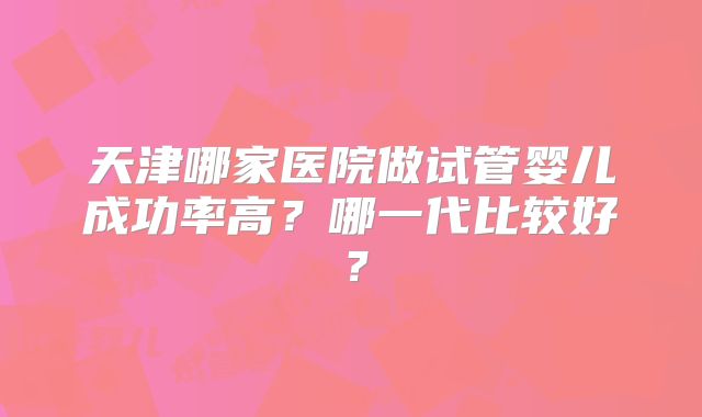 天津哪家医院做试管婴儿成功率高？哪一代比较好？