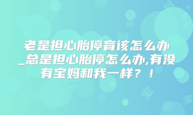 老是担心胎停育该怎么办_总是担心胎停怎么办,有没有宝妈和我一样？！