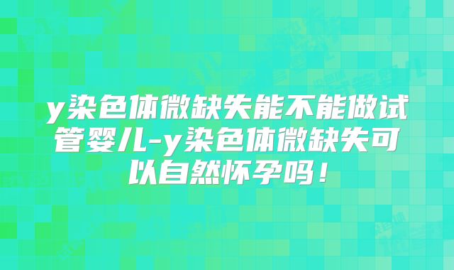 y染色体微缺失能不能做试管婴儿-y染色体微缺失可以自然怀孕吗！