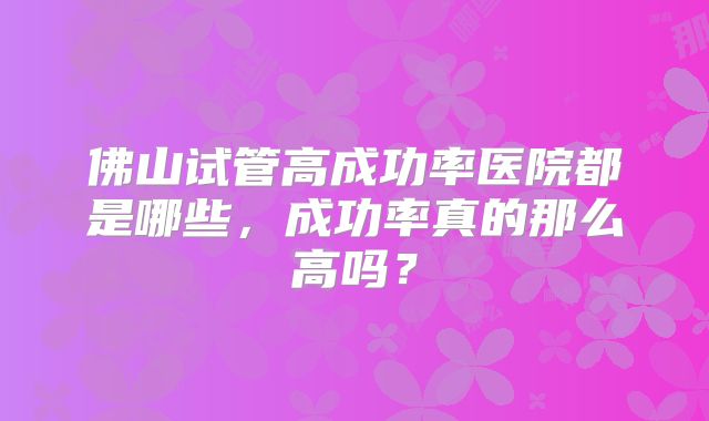佛山试管高成功率医院都是哪些，成功率真的那么高吗？